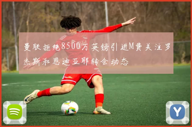 曼联拒绝8500万英镑引进M费关注罗杰斯和恩迪亚耶转会动态