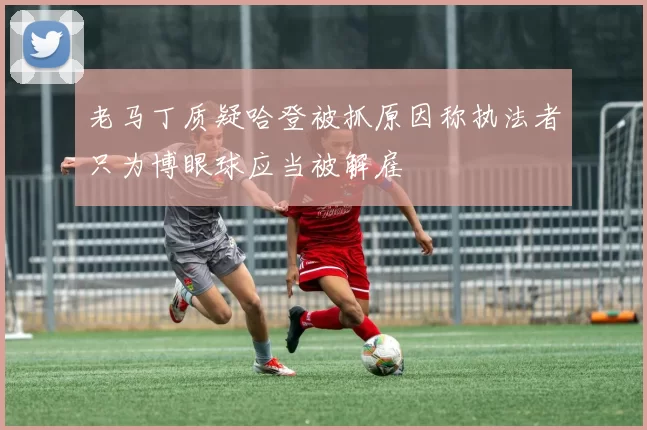 老马丁质疑哈登被抓原因称执法者只为博眼球应当被解雇