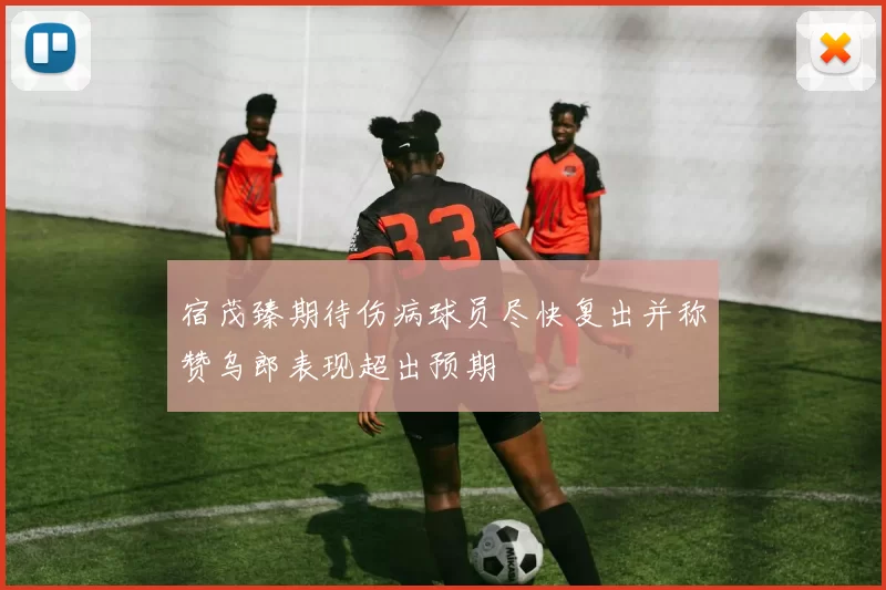 宿茂臻期待伤病球员尽快复出并称赞乌郎表现超出预期