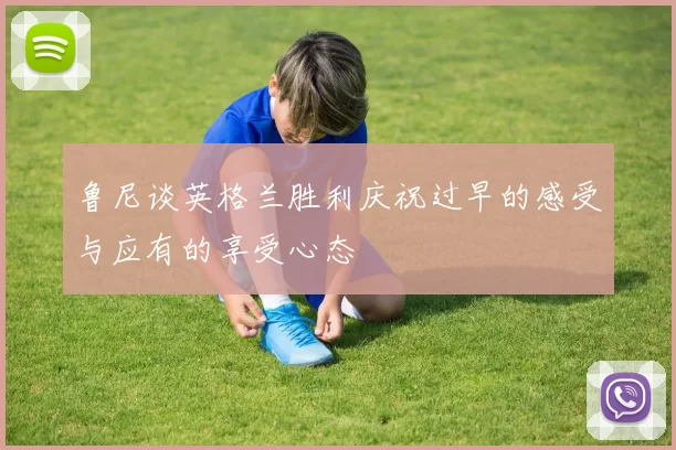 鲁尼谈英格兰胜利庆祝过早的感受与应有的享受心态
