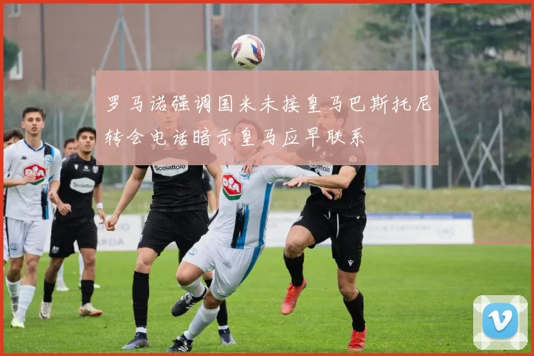 罗马诺强调国米未接皇马巴斯托尼转会电话暗示皇马应早联系
