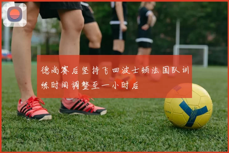 德尚赛后坚持飞回波士顿法国队训练时间调整至一小时后