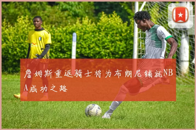 詹姆斯重返骑士将为布朗尼铺就NBA成功之路