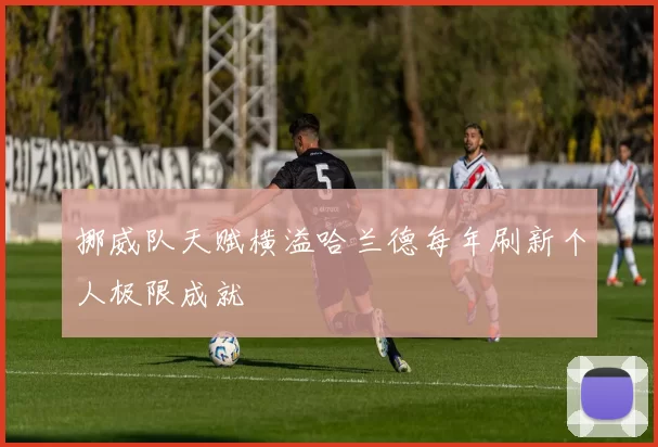 挪威队天赋横溢哈兰德每年刷新个人极限成就